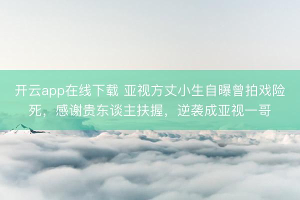 开云app在线下载 亚视方丈小生自曝曾拍戏险死，感谢贵东谈主扶握，逆袭成亚视一哥