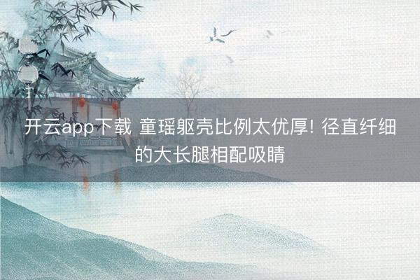 开云app下载 童瑶躯壳比例太优厚! 径直纤细的大长腿相配吸睛