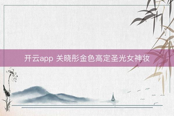 开云app 关晓彤金色高定圣光女神妆