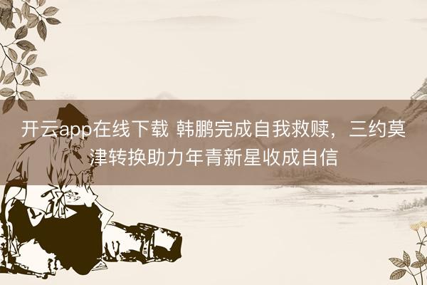 开云app在线下载 韩鹏完成自我救赎,三约莫津转换助力年青新