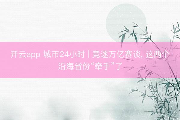 开云app 城市24小时 | 竞逐万亿赛谈, 这两个沿海省份“牵手”了