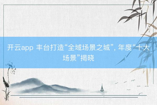 开云app 丰台打造“全域场景之城”， 年度“十大场景”揭晓