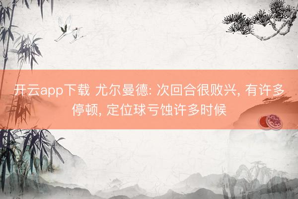 开云app下载 尤尔曼德: 次回合很败兴, 有许多停顿, 定位球亏蚀许多时候