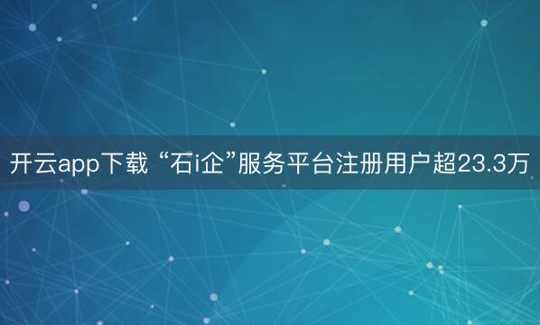 开云app下载 “石i企”服务平台注册用户超23.3万