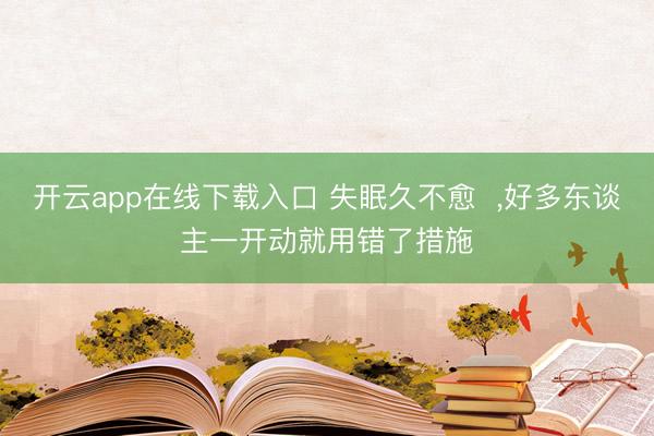 开云app在线下载入口 失眠久不愈  ，好多东谈主一开动就用错了措施
