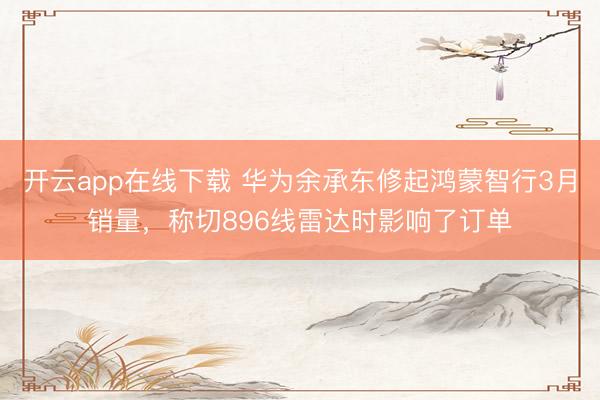 开云app在线下载 华为余承东修起鸿蒙智行3月销量，称切896线雷达时影响了订单