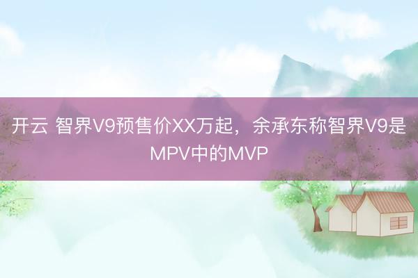 开云 智界V9预售价XX万起，余承东称智界V9是MPV中的MVP