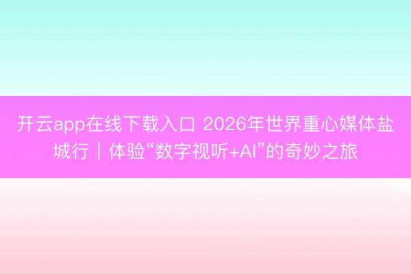 开云app在线下载入口 2026年世界重心媒体盐城行｜体验“