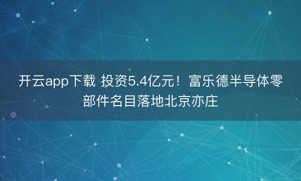 开云app下载 投资5.4亿元！富乐德半导体零部件名目落地北