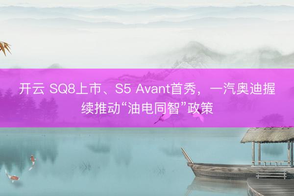 开云 SQ8上市、S5 Avant首秀，一汽奥迪握续推动“油电同智”政策