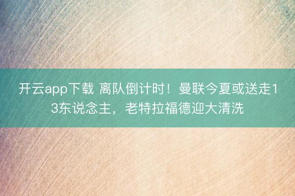 开云app下载 离队倒计时！曼联今夏或送走13东说念主，老特
