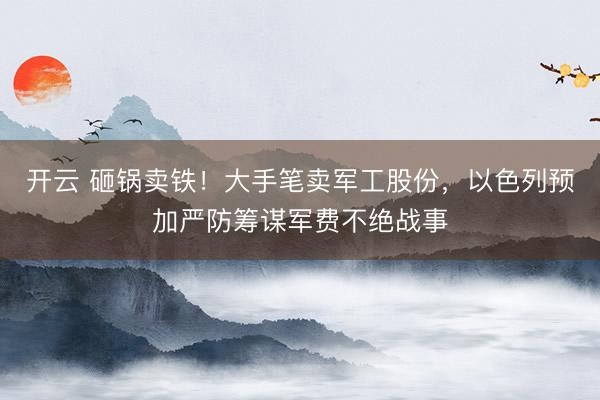 开云 砸锅卖铁！大手笔卖军工股份，以色列预加严防筹谋军费不绝战事
