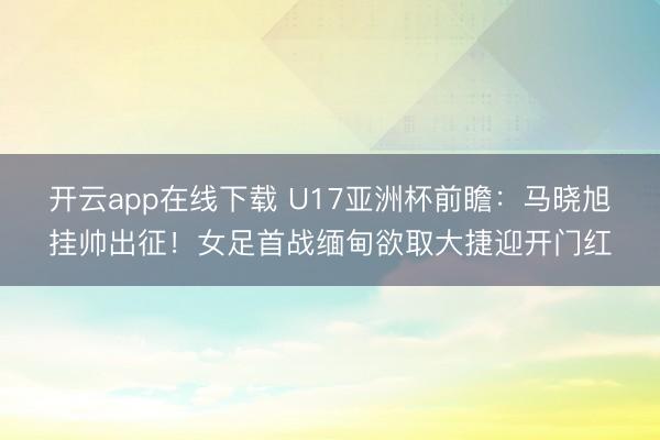 开云app在线下载 U17亚洲杯前瞻：马晓旭挂帅出征！女足首战缅甸欲取大捷迎开门红