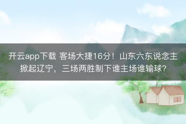 开云app下载 客场大捷16分！山东六东说念主掀起辽宁，三场两胜制下谁主场谁输球？