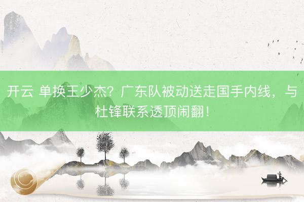 开云 单换王少杰？广东队被动送走国手内线，与杜锋联系透顶闹翻！