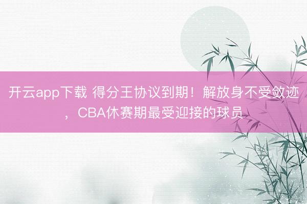 开云app下载 得分王协议到期！解放身不受敛迹，CBA休赛期最受迎接的球员