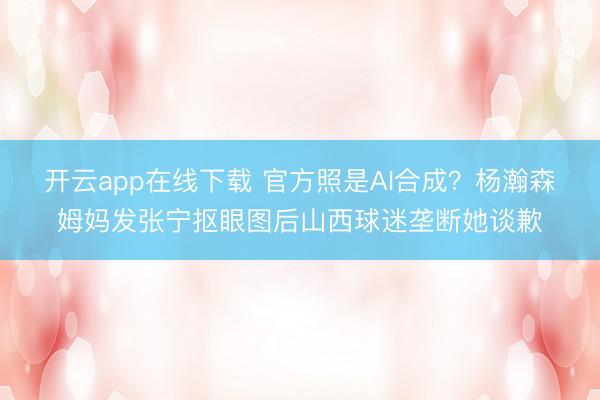 开云app在线下载 官方照是AI合成？杨瀚森姆妈发张宁抠眼图