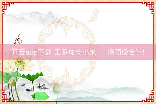 开云app下载 王腾加仓小米, 一场顶级合计!