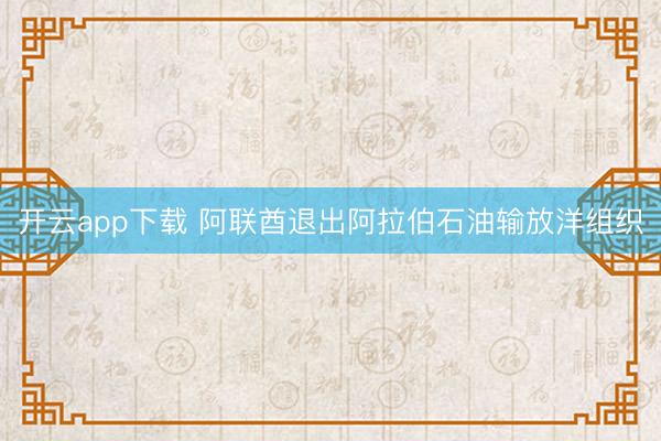 开云app下载 阿联酋退出阿拉伯石油输放洋组织