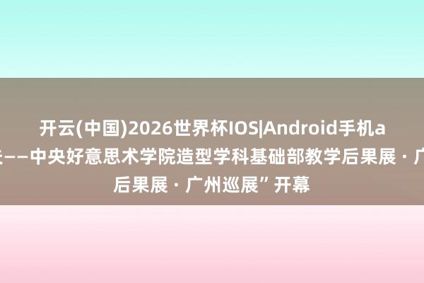 开云(中国)2026世界杯IOS|Android手机app下载 “功夫——中央好意思术学院造型学科基础部教学后果展 · 广州巡展”开幕