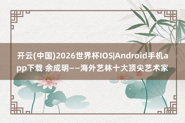 开云(中国)2026世界杯IOS|Android手机app下载 余成明——海外艺林十大顶尖艺术家