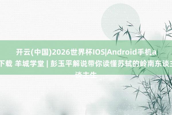 开云(中国)2026世界杯IOS|Android手机app下载 羊城学堂 | 彭玉平解说带你读懂苏轼的岭南东谈主生