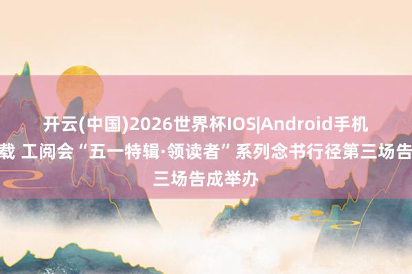 开云(中国)2026世界杯IOS|Android手机app下载 工阅会“五一特辑·领读者”系列念书行径第三场告成举办