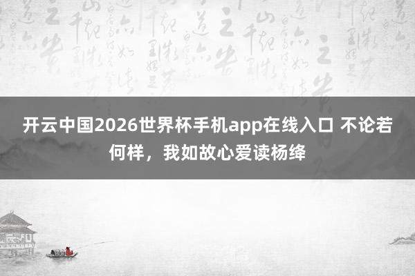 开云中国2026世界杯手机app在线入口 不论若何样，我如故心爱读杨绛