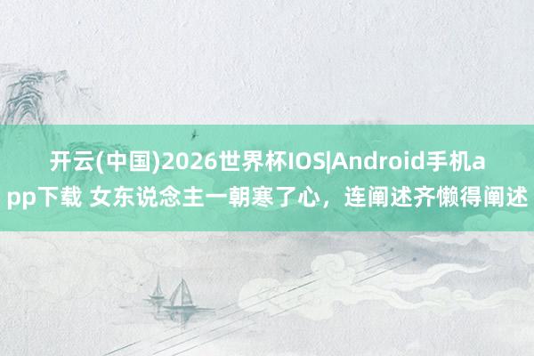 开云(中国)2026世界杯IOS|Android手机app下载 女东说念主一朝寒了心，连阐述齐懒得阐述