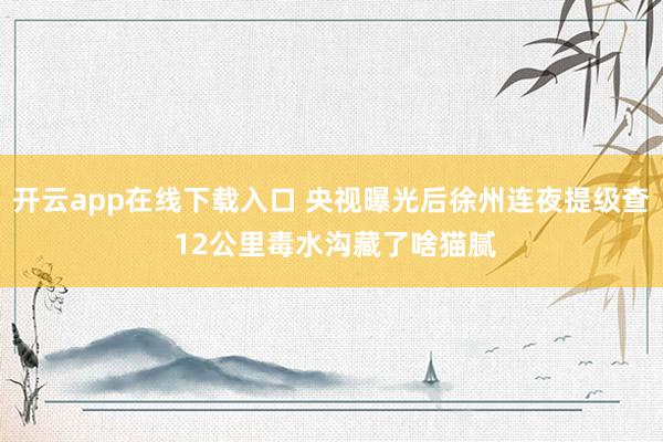开云app在线下载入口 央视曝光后徐州连夜提级查 12公里毒水沟藏了啥猫腻