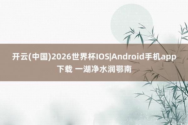 开云(中国)2026世界杯IOS|Android手机app下载 一湖净水润鄂南