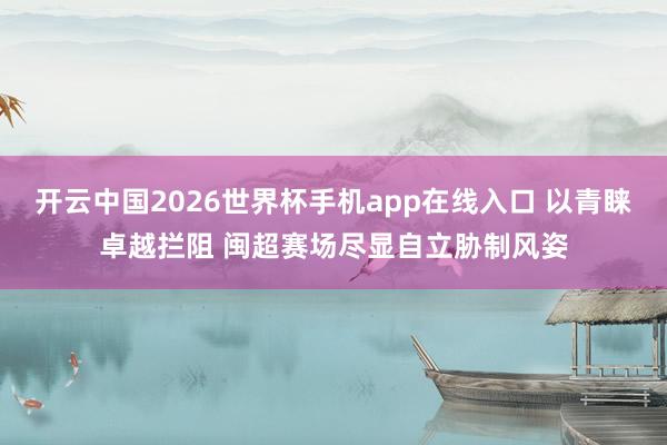 开云中国2026世界杯手机app在线入口 以青睐卓越拦阻 闽超赛场尽显自立胁制风姿
