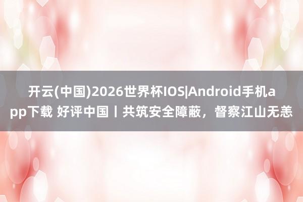 开云(中国)2026世界杯IOS|Android手机app下载 好评中国丨共筑安全障蔽,督察江山无恙