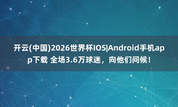 开云(中国)2026世界杯IOS|Android手机app下载 全场3.6万球迷，向他们问候！