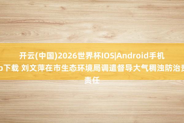 开云(中国)2026世界杯IOS|Android手机app下载 刘文萍在市生态环境局调遣督导大气稠浊防治责任