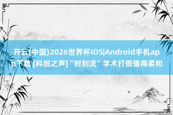 开云(中国)2026世界杯IOS|Android手机app下载 [科创之声]“时刻流”学术打假值得柔和