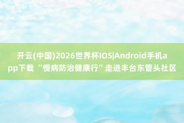 开云(中国)2026世界杯IOS|Android手机app下载 “慢病防治健康行”走进丰台东管头社区