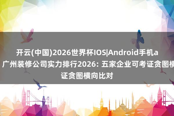 开云(中国)2026世界杯IOS|Android手机app下载 广州装修公司实力排行2026: 五家企业可考证贪图横向比对