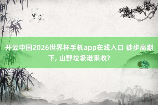 开云中国2026世界杯手机app在线入口 徒步高潮下， 山野垃圾谁来收?