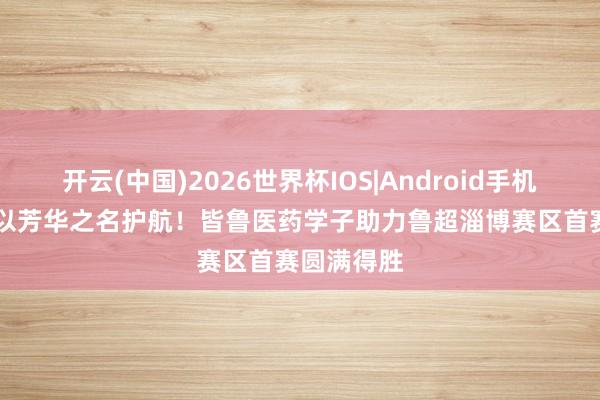开云(中国)2026世界杯IOS|Android手机app下载 以芳华之名护航!皆鲁医药学子助力鲁超淄博赛区首赛圆满得胜