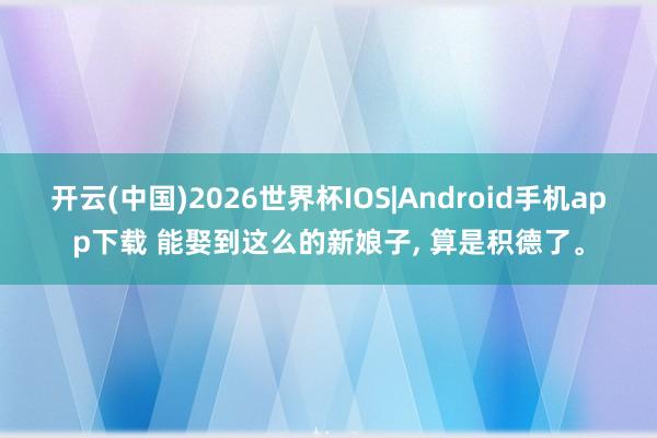 开云(中国)2026世界杯IOS|Android手机app下载 能娶到这么的新娘子， 算是积德了。