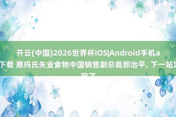 开云(中国)2026世界杯IOS|Android手机app下载 原玛氏失业食物中国销售副总裁郭治平， 下一站定了