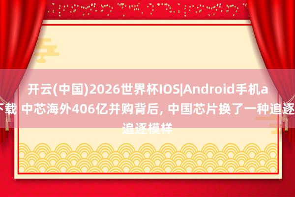 开云(中国)2026世界杯IOS|Android手机app下载 中芯海外406亿并购背后， 中国芯片换了一种追逐模样
