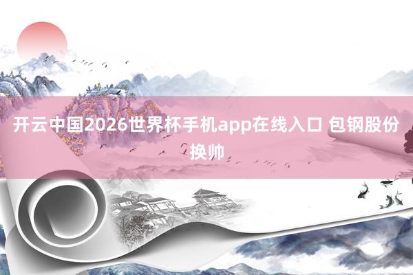 开云中国2026世界杯手机app在线入口 包钢股份换帅