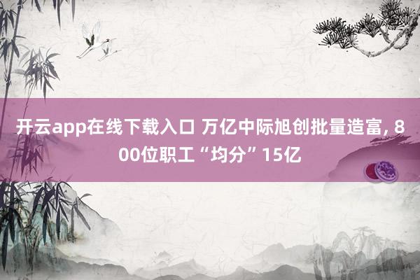 开云app在线下载入口 万亿中际旭创批量造富， 800位职工“均分”15亿