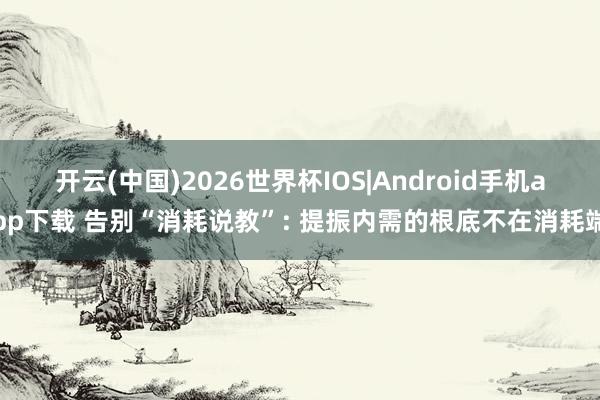 开云(中国)2026世界杯IOS|Android手机app下载 告别“消耗说教”: 提振内需的根底不在消耗端