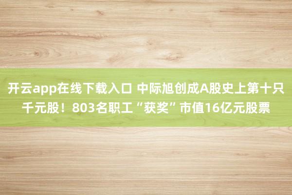 开云app在线下载入口 中际旭创成A股史上第十只千元股!803名职工“获奖”市值16亿元股票