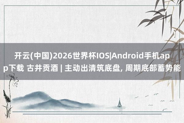 开云(中国)2026世界杯IOS|Android手机app下载 古井贡酒 | 主动出清筑底盘， 周期底部蓄势能