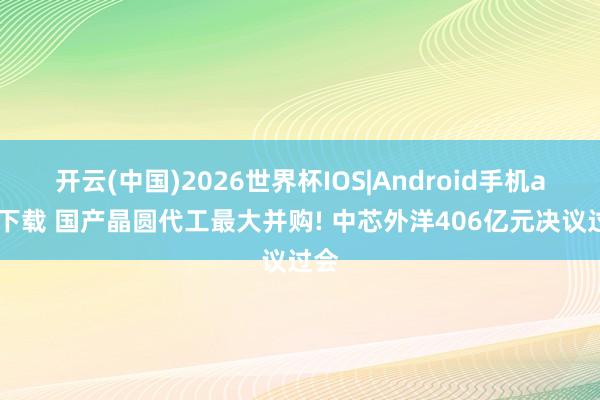 开云(中国)2026世界杯IOS|Android手机app下载 国产晶圆代工最大并购! 中芯外洋406亿元决议过会