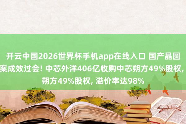 开云中国2026世界杯手机app在线入口 国产晶圆代工最大并购案成效过会! 中芯外洋406亿收购中芯朔方49%股权， 溢价率达98%